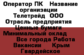 Оператор ПК › Название организации ­ Телетрейд, ООО › Отрасль предприятия ­ Ценные бумаги › Минимальный оклад ­ 40 000 - Все города Работа » Вакансии   . Крым,Гвардейское